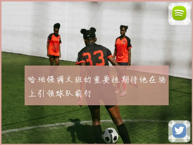 哈珀强调文班的重要性期待他在场上引领球队前行