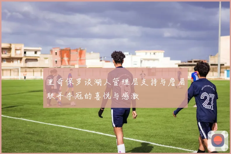 里奇保罗谈湖人管理层支持与詹眉联手夺冠的喜悦与感激