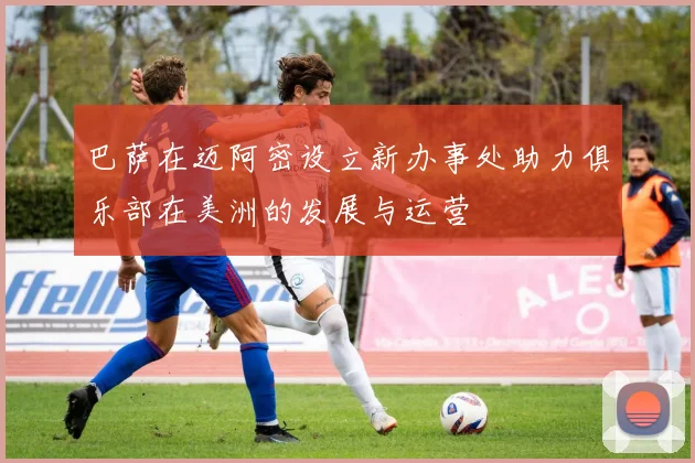 巴萨在迈阿密设立新办事处助力俱乐部在美洲的发展与运营