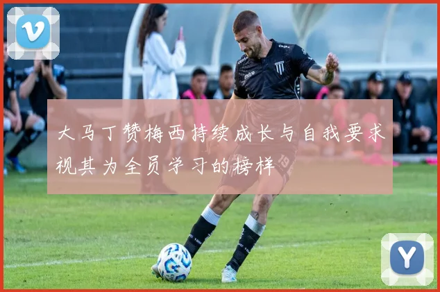 大马丁赞梅西持续成长与自我要求视其为全员学习的榜样