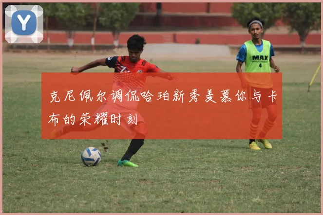 克尼佩尔调侃哈珀新秀羡慕你与卡布的荣耀时刻