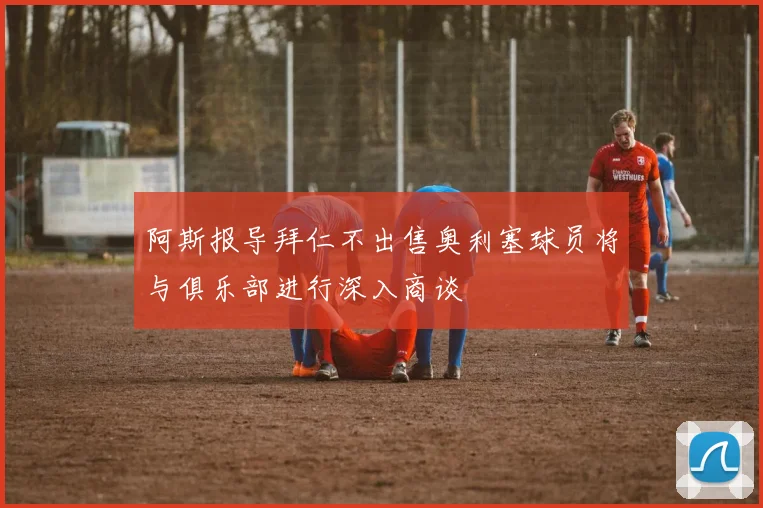 阿斯报导拜仁不出售奥利塞球员将与俱乐部进行深入商谈
