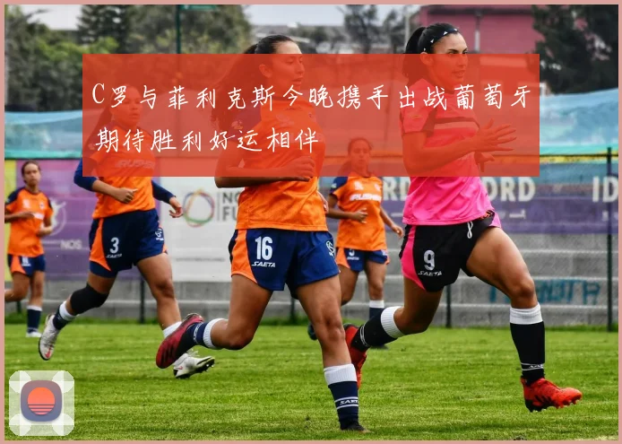 C罗与菲利克斯今晚携手出战葡萄牙期待胜利好运相伴