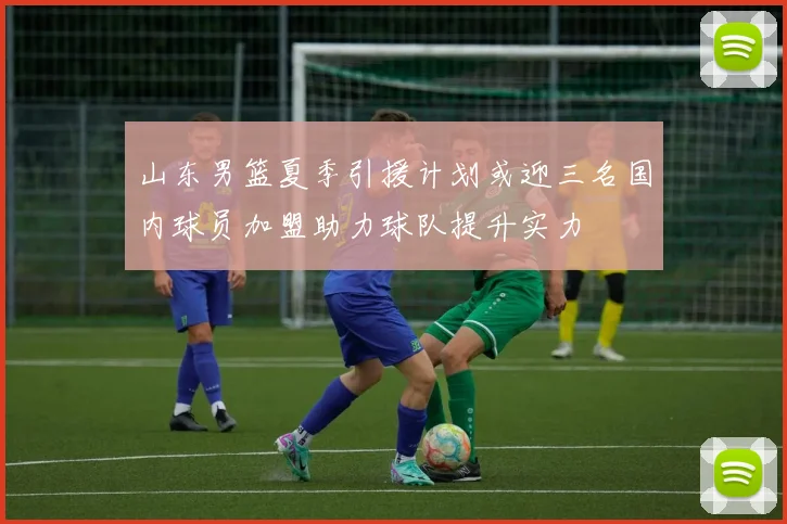山东男篮夏季引援计划或迎三名国内球员加盟助力球队提升实力