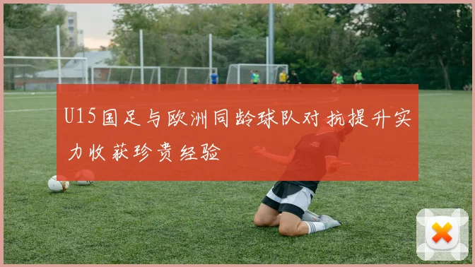 U15国足与欧洲同龄球队对抗提升实力收获珍贵经验