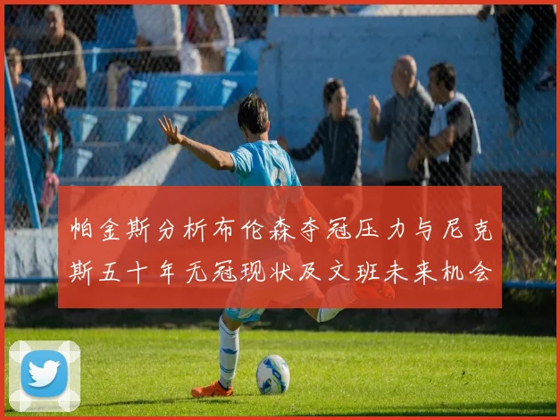 帕金斯分析布伦森夺冠压力与尼克斯五十年无冠现状及文班未来机会