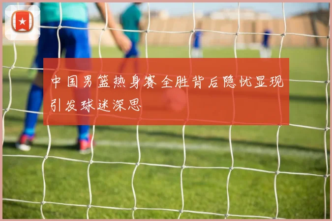中国男篮热身赛全胜背后隐忧显现引发球迷深思